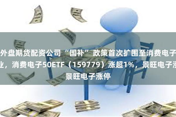 外盘期货配资公司 “国补” 政策首次扩围至消费电子行业，消费电子50ETF（159779）涨超1%，景旺电子涨停