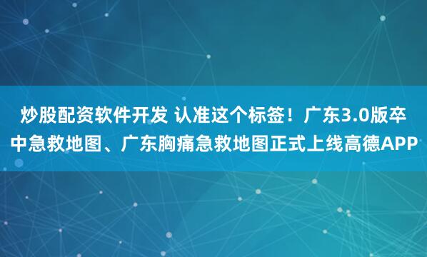 炒股配资软件开发 认准这个标签！广东3.0版卒中急救地图、广东胸痛急救地图正式上线高德APP