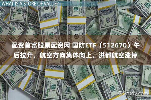 配资首富股票配资网 国防ETF（512670）午后拉升，航空方向集体向上，洪都航空涨停