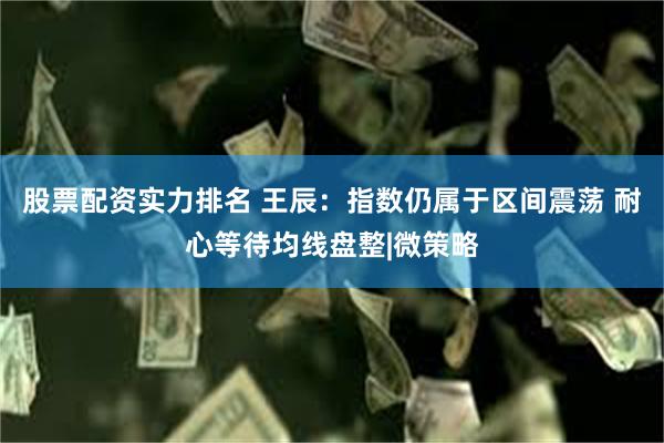 股票配资实力排名 王辰：指数仍属于区间震荡 耐心等待均线盘整|微策略