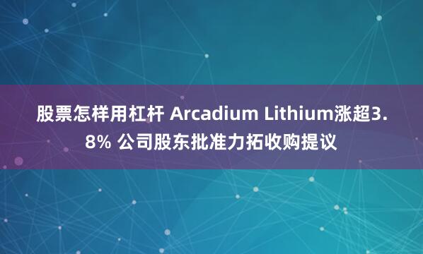 股票怎样用杠杆 Arcadium Lithium涨超3.8% 公司股东批准力拓收购提议