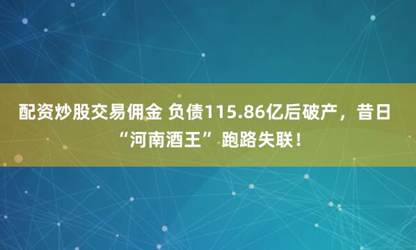 配资炒股交易佣金 负债115.86亿后破产，昔日 “河南酒王” 跑路失联！