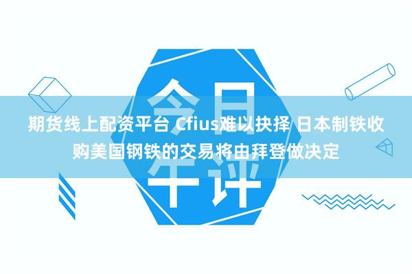 期货线上配资平台 Cfius难以抉择 日本制铁收购美国钢铁的交易将由拜登做决定