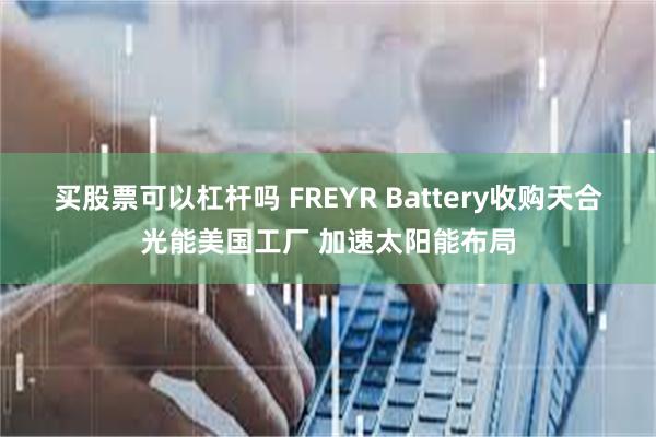 买股票可以杠杆吗 FREYR Battery收购天合光能美国工厂 加速太阳能布局