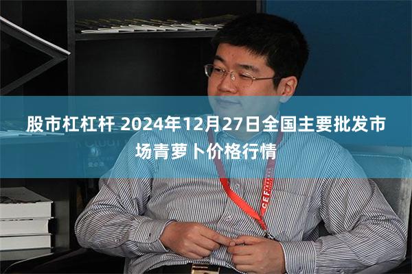 股市杠杠杆 2024年12月27日全国主要批发市场青萝卜价格行情