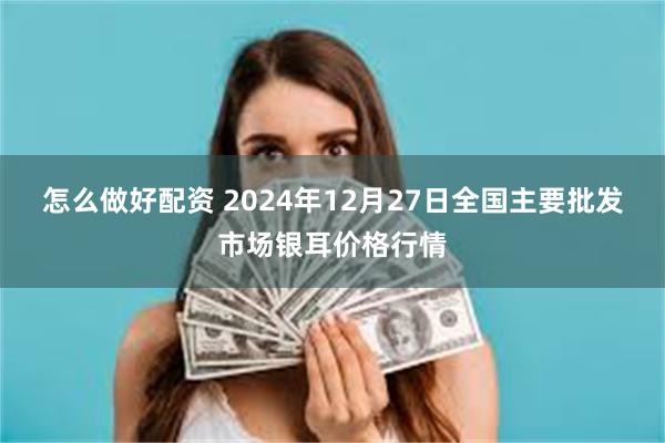 怎么做好配资 2024年12月27日全国主要批发市场银耳价格行情