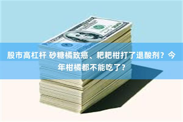 股市高杠杆 砂糖橘致癌、耙耙柑打了退酸剂？今年柑橘都不能吃了？