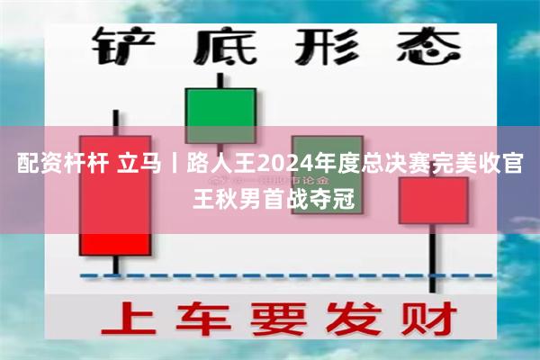 配资杆杆 立马丨路人王2024年度总决赛完美收官 王秋男首战夺冠