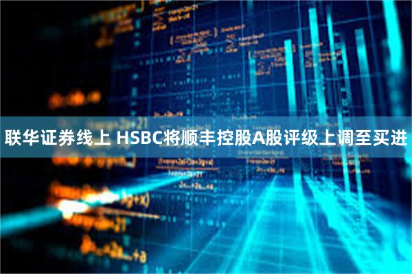 联华证券线上 HSBC将顺丰控股A股评级上调至买进