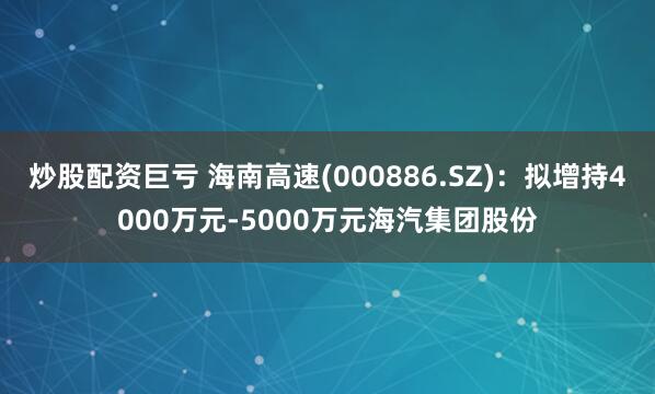 炒股配资巨亏 海南高速(000886.SZ)：拟增持4000万元-5000万元海汽集团股份