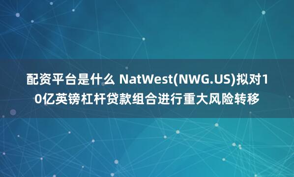 配资平台是什么 NatWest(NWG.US)拟对10亿英镑杠杆贷款组合进行重大风险转移