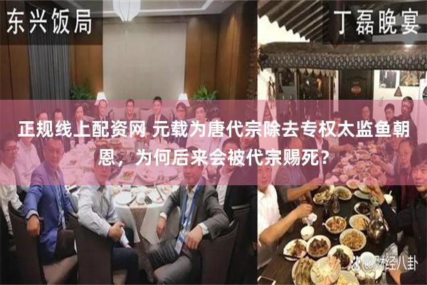 正规线上配资网 元载为唐代宗除去专权太监鱼朝恩，为何后来会被代宗赐死？