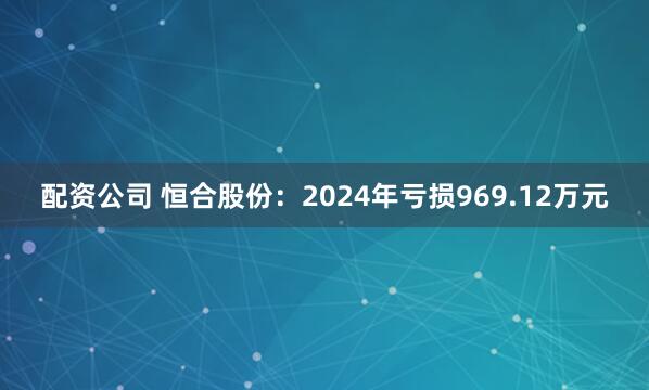 配资公司 恒合股份：2024年亏损969.12万元