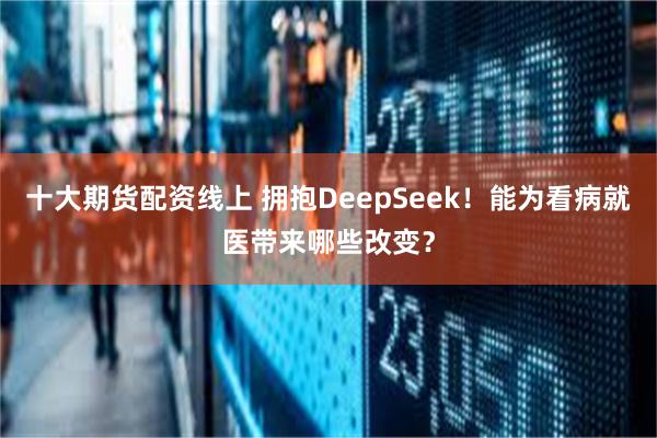 十大期货配资线上 拥抱DeepSeek！能为看病就医带来哪些改变？