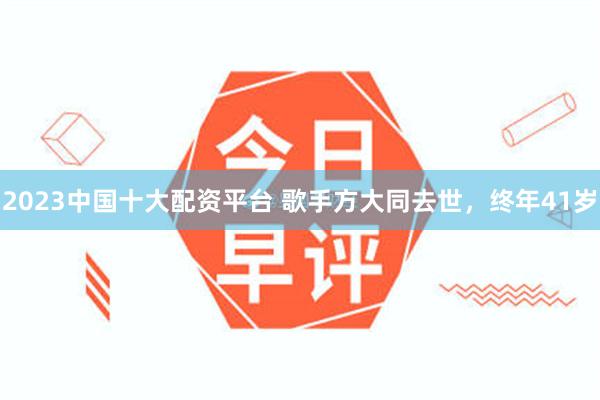 2023中国十大配资平台 歌手方大同去世，终年41岁