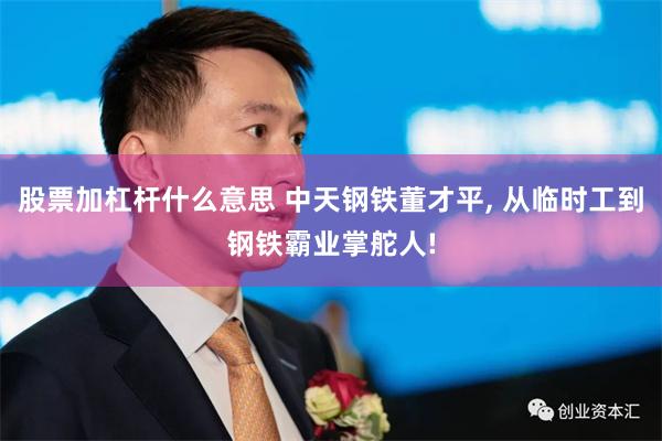 股票加杠杆什么意思 中天钢铁董才平, 从临时工到钢铁霸业掌舵人!