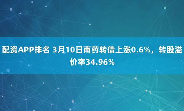 配资APP排名 3月10日南药转债上涨0.6%，转股溢价率34.96%