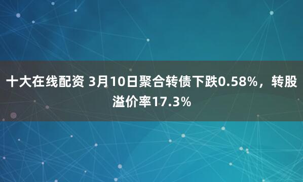 十大在线配资 3月10日聚合转债下跌0.58%，转股溢价率17.3%