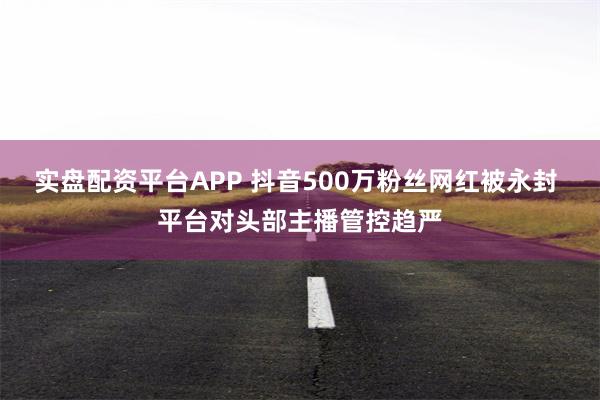 实盘配资平台APP 抖音500万粉丝网红被永封 平台对头部主播管控趋严