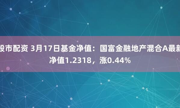 股市配资 3月17日基金净值：国富金融地产混合A最新净值1.2318，涨0.44%