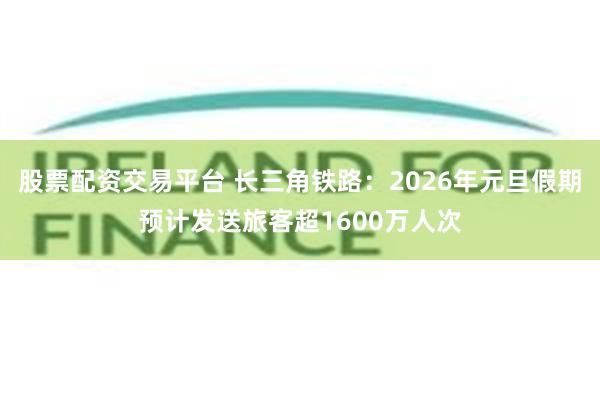 股票配资交易平台 长三角铁路：2026年元旦假期预计发送旅客超1600万人次