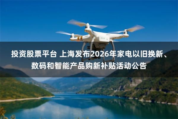 投资股票平台 上海发布2026年家电以旧换新、数码和智能产品购新补贴活动公告